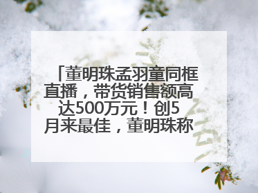 董明珠孟羽童同框直播，带货销售额高达500万元！创5月来最佳，董明珠称孟羽童离开时“犯了很大的错”