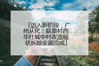 迈入新阶段，广州从化：联星村西华社城中村改造现状拆除全面完成