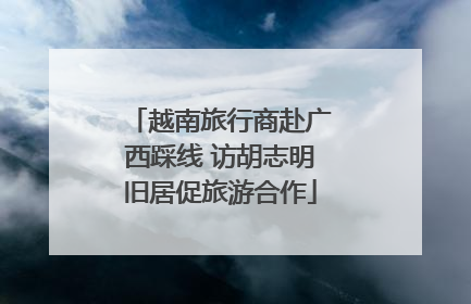 越南旅行商赴广西踩线 访胡志明旧居促旅游合作