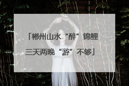 郴州山水“醉”锦鲤 三天两晚“游”不够