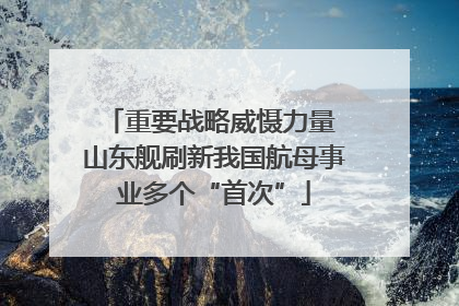 重要战略威慑力量 山东舰刷新我国航母事业多个“首次”