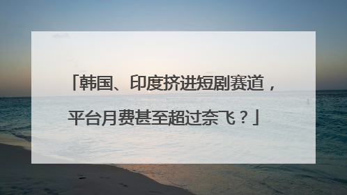 韩国、印度挤进短剧赛道，平台月费甚至超过奈飞？
