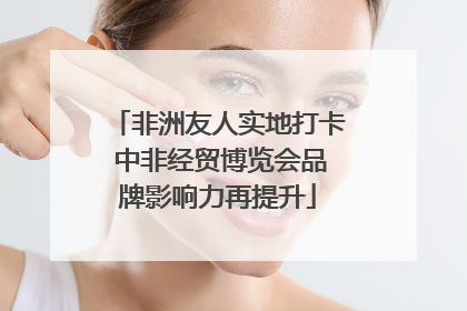 非洲友人实地打卡 中非经贸博览会品牌影响力再提升