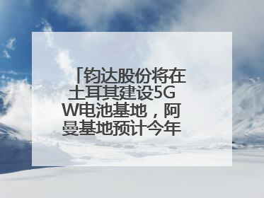 钧达股份将在土耳其建设5GW电池基地，阿曼基地预计今年年底建成投产