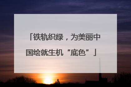铁轨织绿，为美丽中国绘就生机“底色”