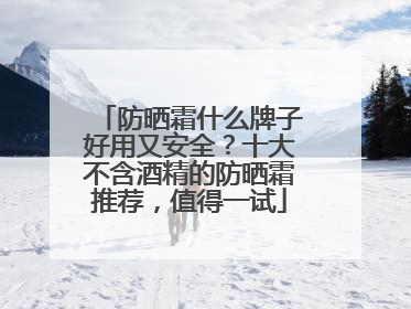 防晒霜什么牌子好用又安全？十大不含酒精的防晒霜推荐，值得一试