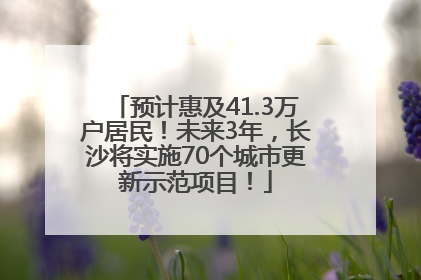 预计惠及41.3万户居民！未来3年，长沙将实施70个城市更新示范项目！