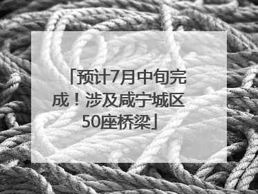 预计7月中旬完成！涉及咸宁城区50座桥梁