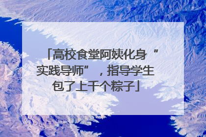 高校食堂阿姨化身“实践导师”，指导学生包了上千个粽子