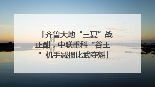 齐鲁大地“三夏”战正酣，中联重科“谷王”机手减损比武夺魁