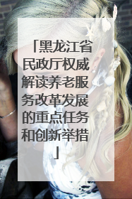 黑龙江省民政厅权威解读养老服务改革发展的重点任务和创新举措