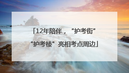 12年陪伴，“护考街”“护考楼”亮相考点周边