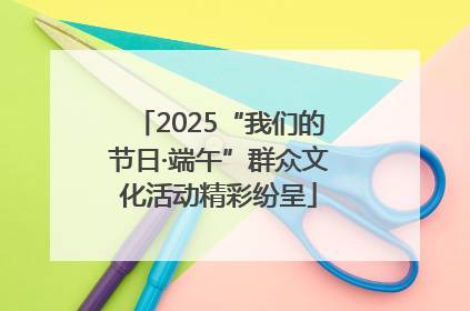2025“我们的节日·端午”群众文化活动精彩纷呈