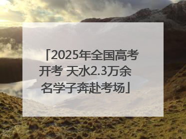 2025年全国高考开考 天水2.3万余名学子奔赴考场