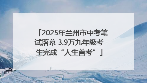 2025年兰州市中考笔试落幕 3.9万九年级考生完成“人生首考”