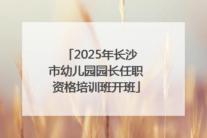 2025年长沙市幼儿园园长任职资格培训班开班