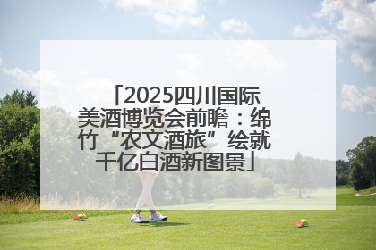 2025四川国际美酒博览会前瞻：绵竹“农文酒旅”绘就千亿白酒新图景
