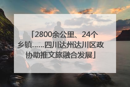 2800余公里、24个乡镇……四川达州达川区政协助推文旅融合发展