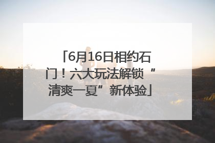 6月16日相约石门！六大玩法解锁“清爽一夏”新体验