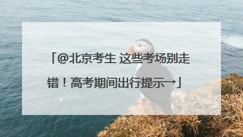 @北京考生 这些考场别走错！高考期间出行提示→